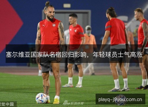 塞尔维亚国家队名宿回归影响,年轻球员士气高涨 塞尔维亚国家队名宿回归影响,年轻球员士气高涨